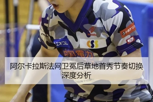 阿尔卡拉斯法网卫冕后草地首秀节奏切换深度分析